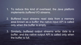 1. To reduce this kind of overhead, the Java platform
implements buffered I/O streams.
2. Buffered input streams read data from a memory
area known as a buffer; the native input API is called
only when the buffer is empty.
3. Similarly, buffered output streams write data to a
buffer, and the native output API is called only when
the buffer is full.
 