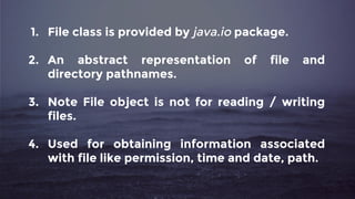1. File class is provided by java.io package.
2. An abstract representation of file and
directory pathnames.
3. Note File object is not for reading / writing
files.
4. Used for obtaining information associated
with file like permission, time and date, path.
 