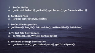 1. To Get Paths
a. getAbsolutePath(),getPath(), getParent(), getCanonicalPath()
2. To Check Files
a. isFile(), isDirectory(), exists()
3. To Get File Properties
a. getName(), length(), isAbsolute(), lastModified(), isHidden()
4. To Get File Permissions
a. canRead(), can Write(), canExecute()
5. To Know Storage information
a. getFreeSpace(), getUsableSpace(), getTotalSpace()
 