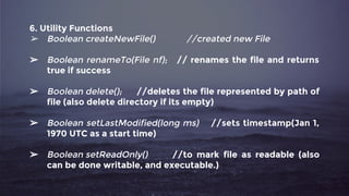 6. Utility Functions
➢ Boolean createNewFile() //created new File
➢ Boolean renameTo(File nf); // renames the file and returns
true if success
➢ Boolean delete(); //deletes the file represented by path of
file (also delete directory if its empty)
➢ Boolean setLastModified(long ms) //sets timestamp(Jan 1,
1970 UTC as a start time)
➢ Boolean setReadOnly() //to mark file as readable (also
can be done writable, and executable.)
 
