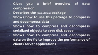 1. Gives you a brief overview of data
compression
2. Describes the java.util.zip package
3. Shows how to use this package to compress
and decompress data
4. Shows how to compress and decompress
serialized objects to save disk space
5. Shows how to compress and decompress
data on the fly to improve the performance of
client/server applications
 