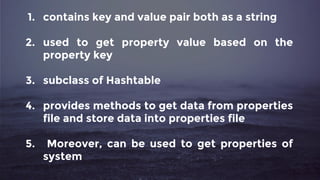 1. contains key and value pair both as a string
2. used to get property value based on the
property key
3. subclass of Hashtable
4. provides methods to get data from properties
file and store data into properties file
5. Moreover, can be used to get properties of
system
 