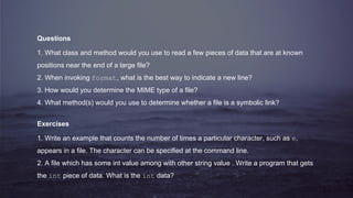 Questions
1. What class and method would you use to read a few pieces of data that are at known
positions near the end of a large file?
2. When invoking format, what is the best way to indicate a new line?
3. How would you determine the MIME type of a file?
4. What method(s) would you use to determine whether a file is a symbolic link?
Exercises
1. Write an example that counts the number of times a particular character, such as e,
appears in a file. The character can be specified at the command line.
2. A file which has some int value among with other string value . Write a program that gets
the int piece of data. What is the int data?
 