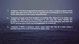 1. Program 1 The first programming exercise is to write a simple program which
reads byte data from a file from an InputStream and display it in console and
writes each byte to a file using OutputStream.
2. Program 2 Copy your first program to another file. Open it in an editor and
change the class name to correspond to the new file name. Modify the
program to read input one line at a time using a BufferedReader and print the
line in reverse (you could use a StringBuilder to reverse it).
3. Program 3 Write a program which reads input one line at a time using a
Scanner and prints it out converted to upper case.
 