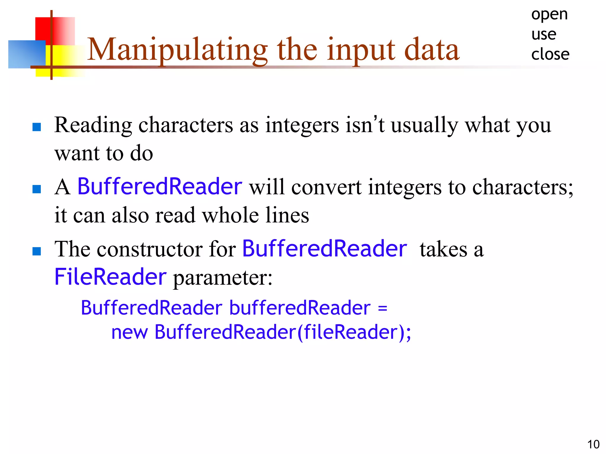 10
Manipulating the input data
 Reading characters as integers isn’t usually what you
want to do
 A BufferedReader will convert integers to characters;
it can also read whole lines
 The constructor for BufferedReader takes a
FileReader parameter:
BufferedReader bufferedReader =
new BufferedReader(fileReader);
open
use
close
 