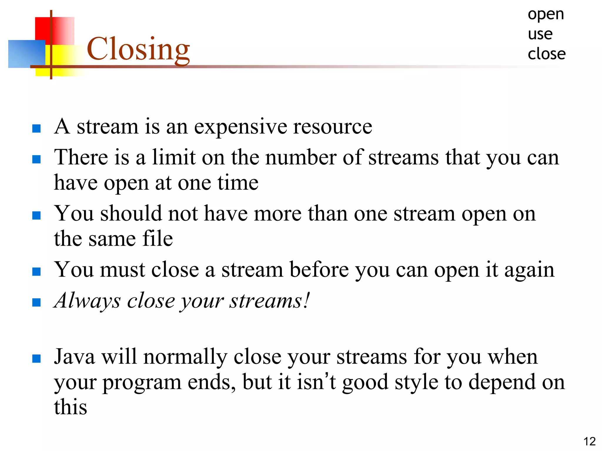 12
Closing
 A stream is an expensive resource
 There is a limit on the number of streams that you can
have open at one time
 You should not have more than one stream open on
the same file
 You must close a stream before you can open it again
 Always close your streams!
 Java will normally close your streams for you when
your program ends, but it isn’t good style to depend on
this
open
use
close
 