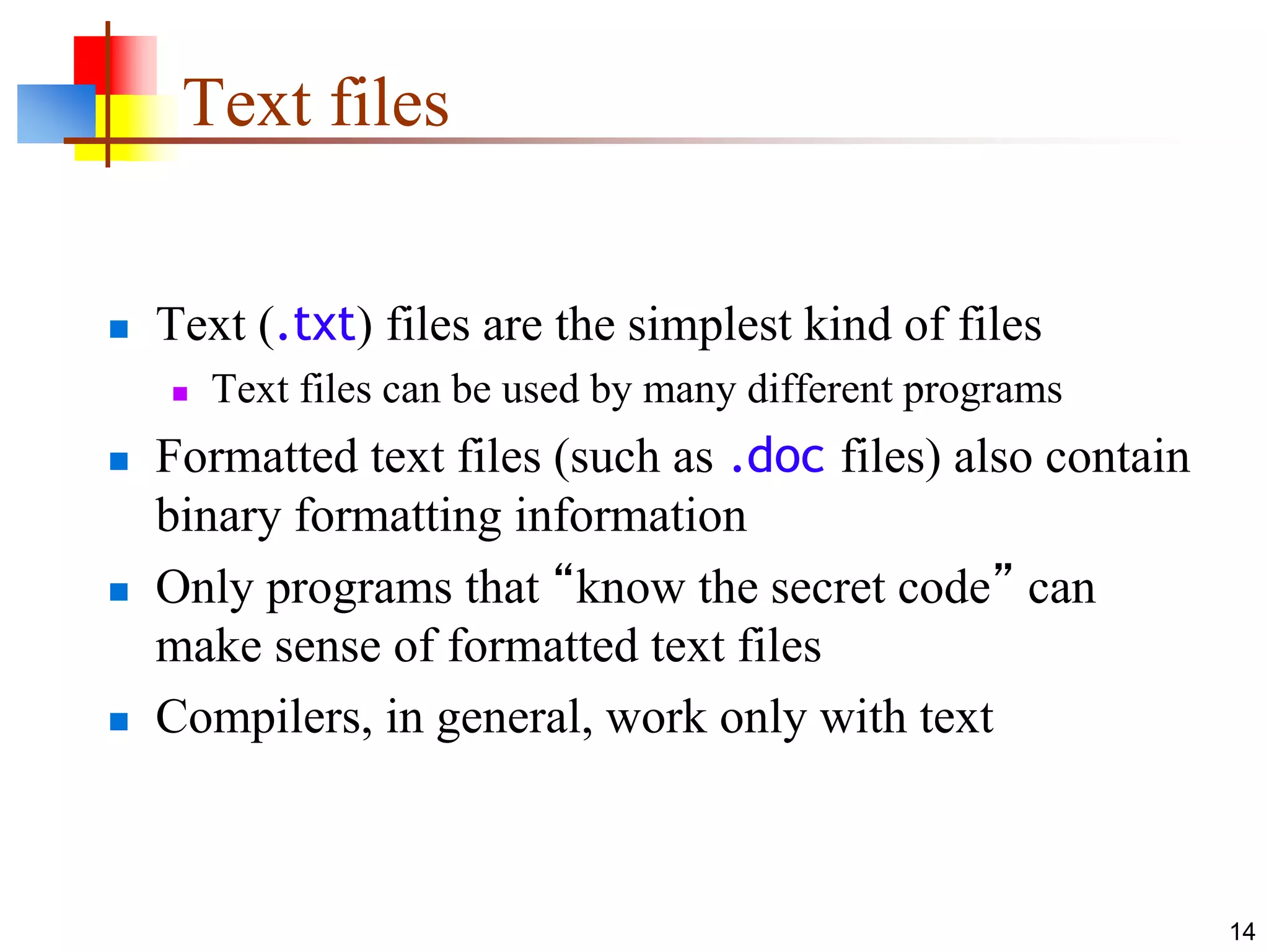 14
Text files
 Text (.txt) files are the simplest kind of files
 Text files can be used by many different programs
 Formatted text files (such as .doc files) also contain
binary formatting information
 Only programs that “know the secret code” can
make sense of formatted text files
 Compilers, in general, work only with text
 