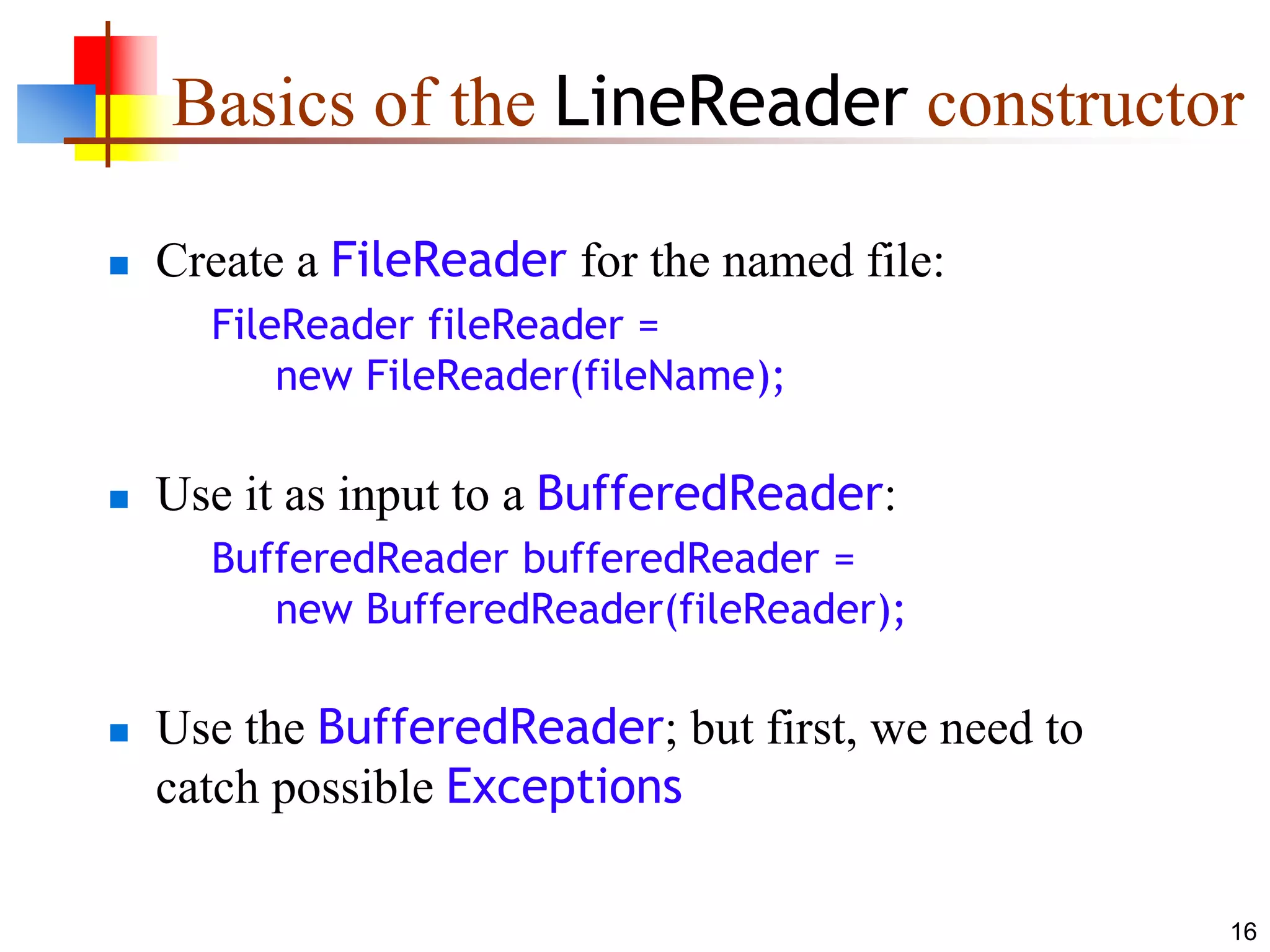 16
Basics of the LineReader constructor
 Create a FileReader for the named file:
FileReader fileReader =
new FileReader(fileName);
 Use it as input to a BufferedReader:
BufferedReader bufferedReader =
new BufferedReader(fileReader);
 Use the BufferedReader; but first, we need to
catch possible Exceptions
 