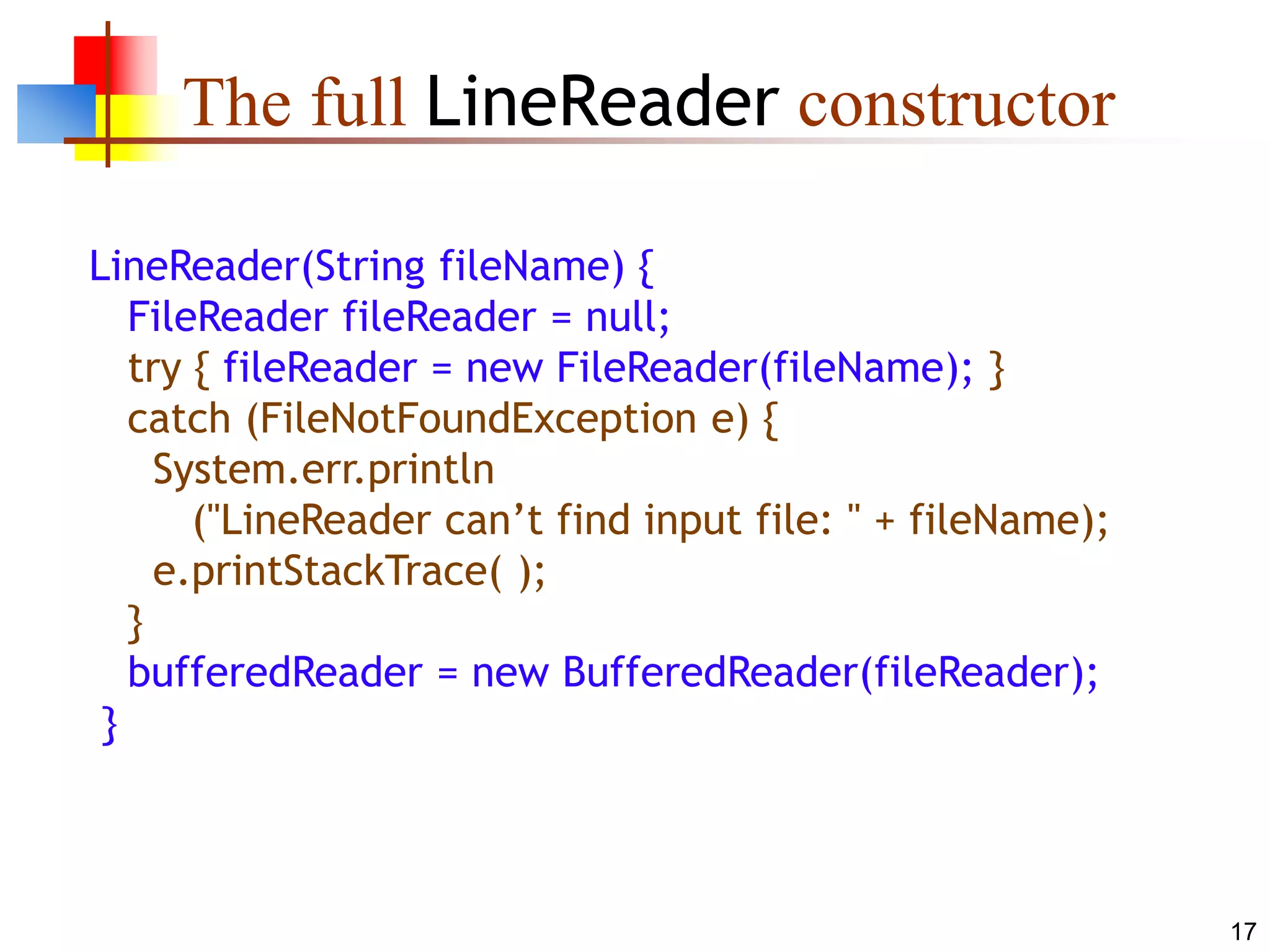 17
The full LineReader constructor
LineReader(String fileName) {
FileReader fileReader = null;
try { fileReader = new FileReader(fileName); }
catch (FileNotFoundException e) {
System.err.println
("LineReader can’t find input file: " + fileName);
e.printStackTrace( );
}
bufferedReader = new BufferedReader(fileReader);
}
 