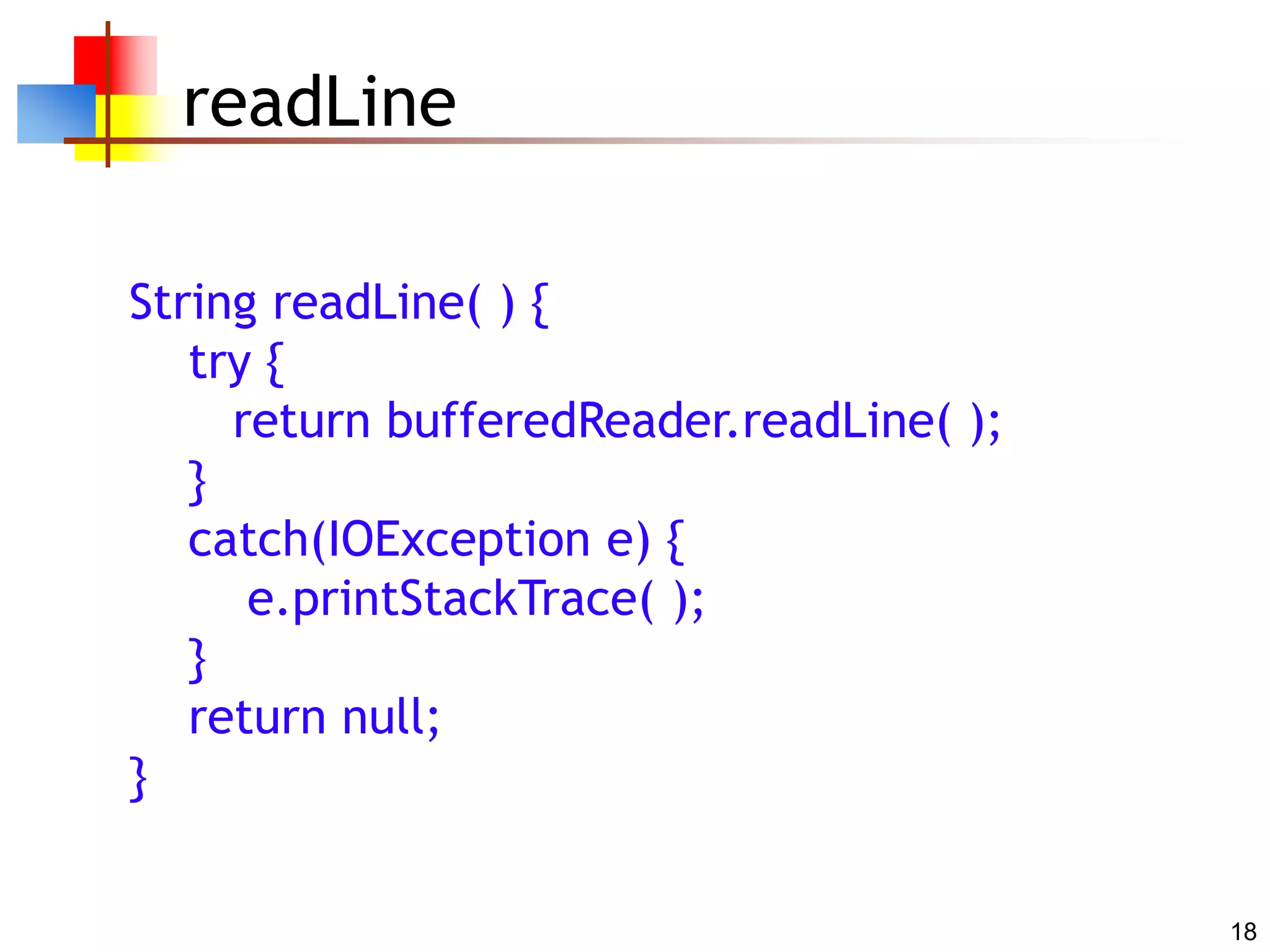 18
readLine
String readLine( ) {
try {
return bufferedReader.readLine( );
}
catch(IOException e) {
e.printStackTrace( );
}
return null;
}
 