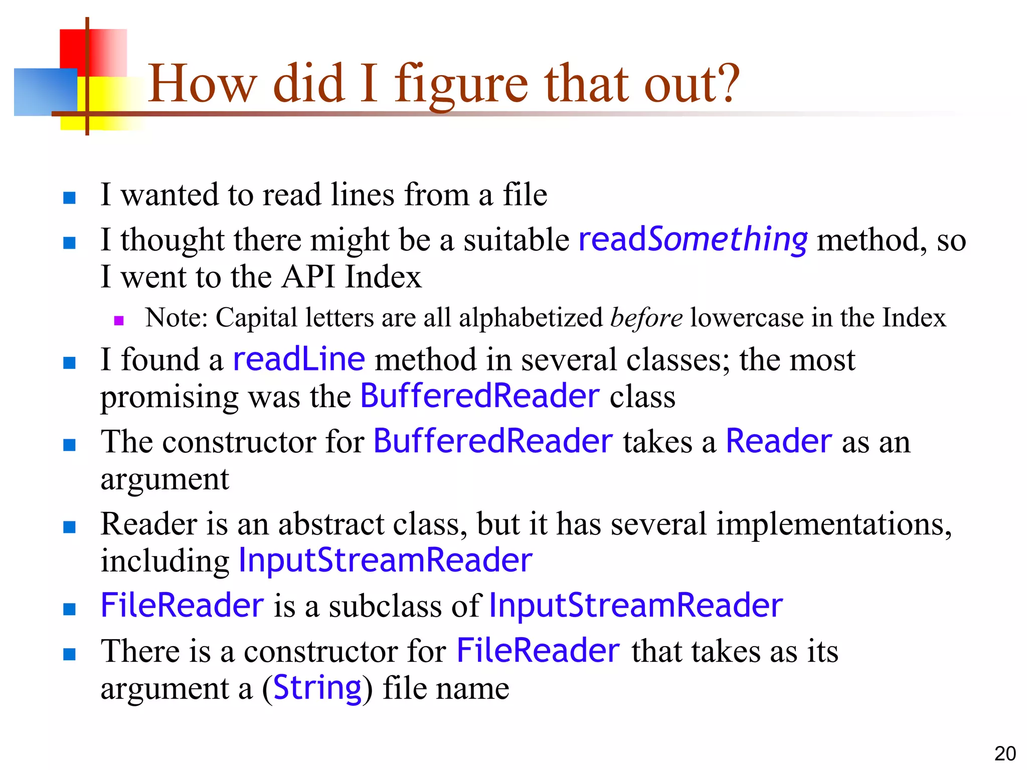 20
How did I figure that out?
 I wanted to read lines from a file
 I thought there might be a suitable readSomething method, so
I went to the API Index
 Note: Capital letters are all alphabetized before lowercase in the Index
 I found a readLine method in several classes; the most
promising was the BufferedReader class
 The constructor for BufferedReader takes a Reader as an
argument
 Reader is an abstract class, but it has several implementations,
including InputStreamReader
 FileReader is a subclass of InputStreamReader
 There is a constructor for FileReader that takes as its
argument a (String) file name
 