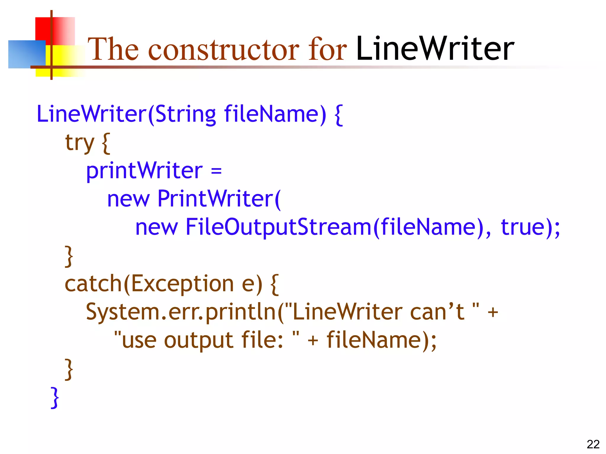 22
The constructor for LineWriter
LineWriter(String fileName) {
try {
printWriter =
new PrintWriter(
new FileOutputStream(fileName), true);
}
catch(Exception e) {
System.err.println("LineWriter can’t " +
"use output file: " + fileName);
}
}
 