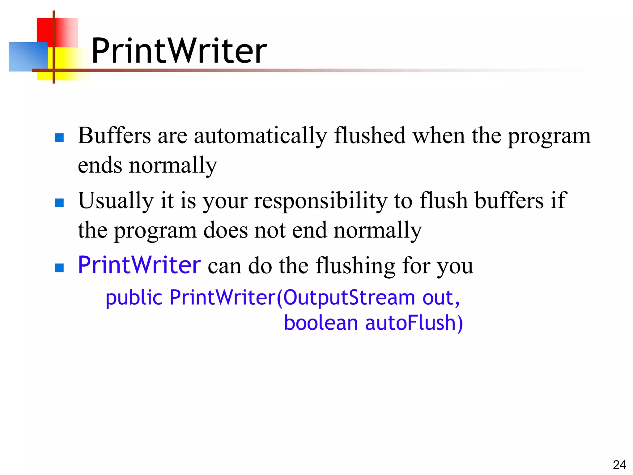 24
PrintWriter
 Buffers are automatically flushed when the program
ends normally
 Usually it is your responsibility to flush buffers if
the program does not end normally
 PrintWriter can do the flushing for you
public PrintWriter(OutputStream out,
boolean autoFlush)
 