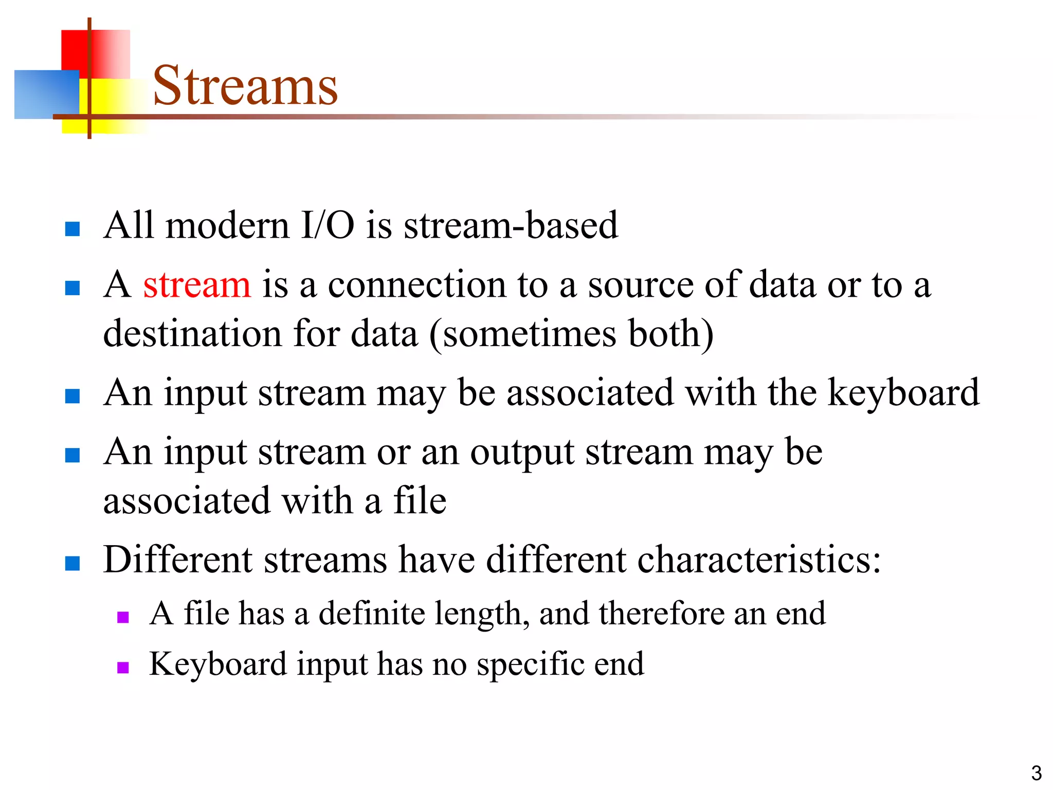 3
Streams
 All modern I/O is stream-based
 A stream is a connection to a source of data or to a
destination for data (sometimes both)
 An input stream may be associated with the keyboard
 An input stream or an output stream may be
associated with a file
 Different streams have different characteristics:
 A file has a definite length, and therefore an end
 Keyboard input has no specific end
 