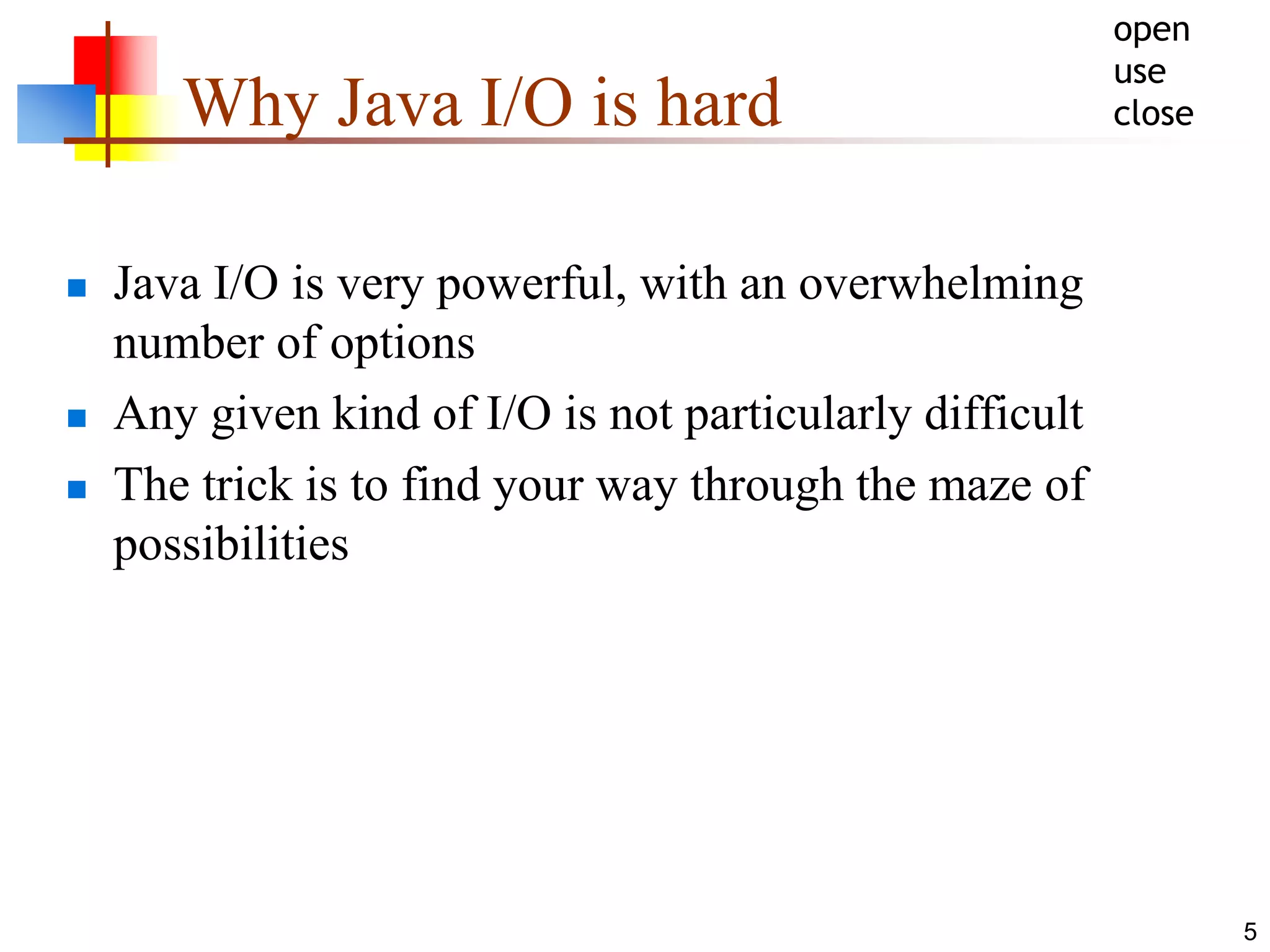 5
Why Java I/O is hard
 Java I/O is very powerful, with an overwhelming
number of options
 Any given kind of I/O is not particularly difficult
 The trick is to find your way through the maze of
possibilities
open
use
close
 