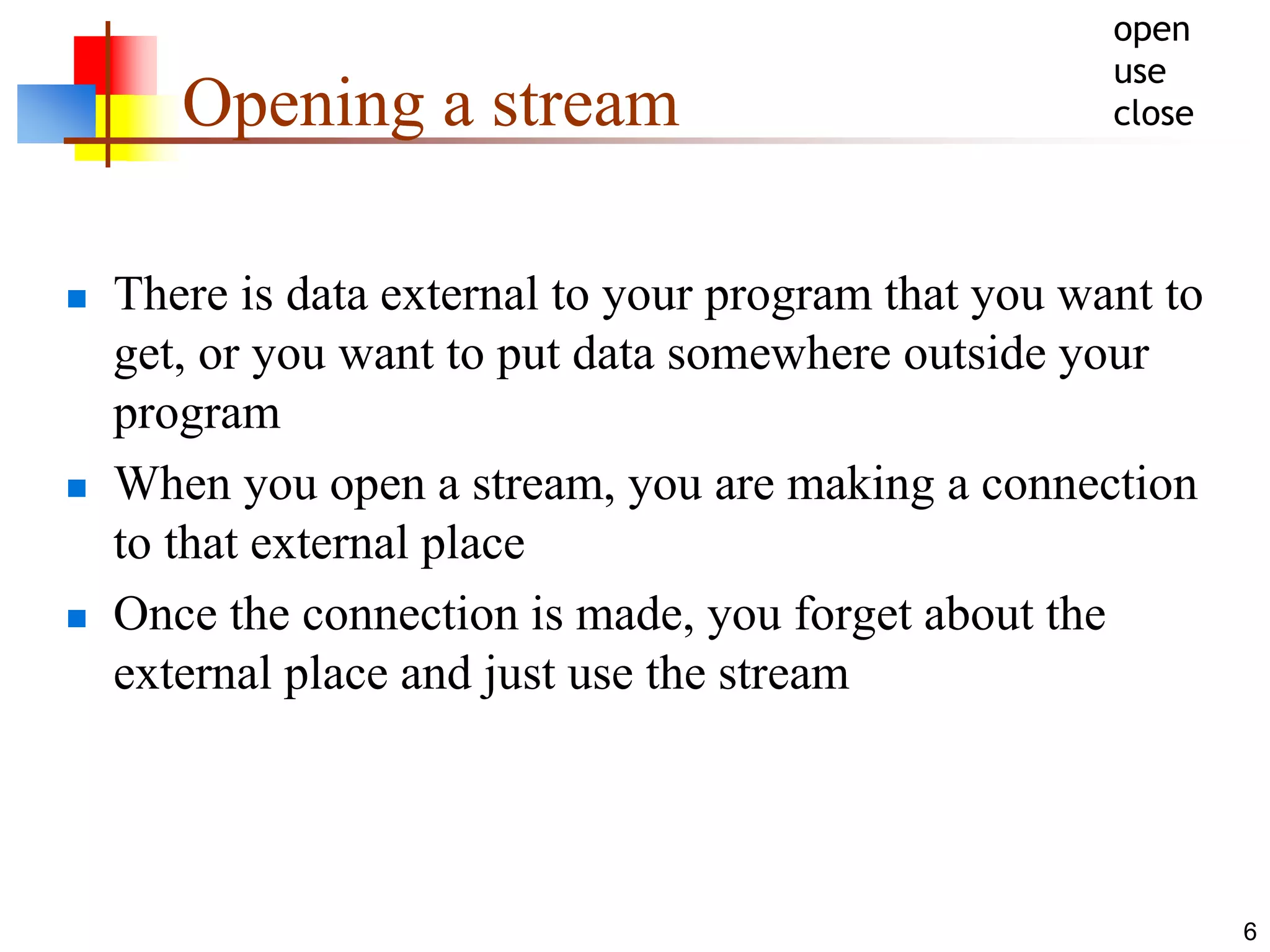 6
Opening a stream
 There is data external to your program that you want to
get, or you want to put data somewhere outside your
program
 When you open a stream, you are making a connection
to that external place
 Once the connection is made, you forget about the
external place and just use the stream
open
use
close
 