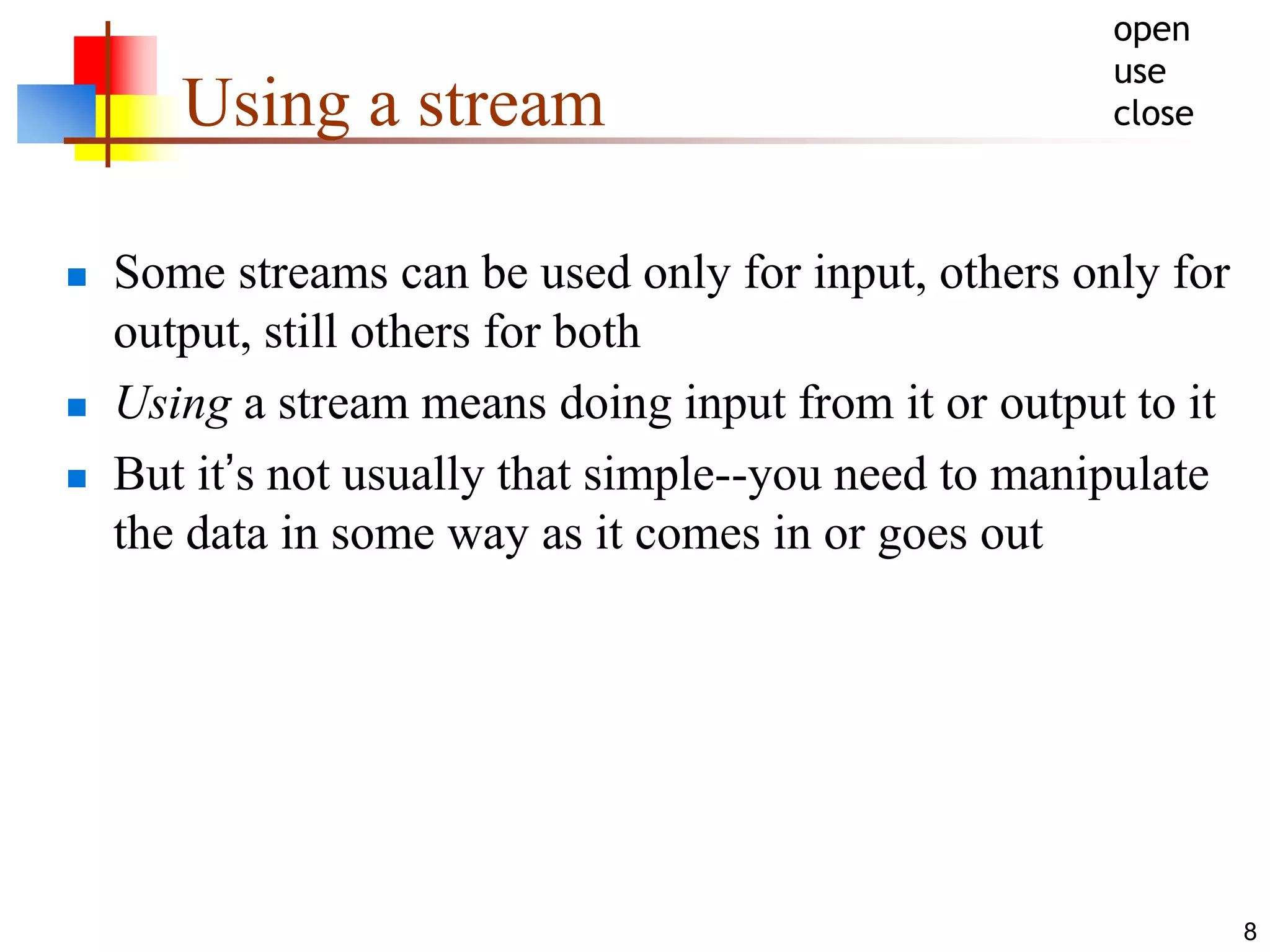8
Using a stream
 Some streams can be used only for input, others only for
output, still others for both
 Using a stream means doing input from it or output to it
 But it’s not usually that simple--you need to manipulate
the data in some way as it comes in or goes out
open
use
close
 