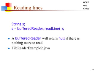 11
Reading lines
String s;
s = bufferedReader.readLine( );
 A BufferedReader will return null if there is
nothing more to read
 FileReaderExample2.java
open
use
close
 