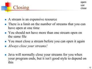 12
Closing
 A stream is an expensive resource
 There is a limit on the number of streams that you can
have open at one time
 You should not have more than one stream open on
the same file
 You must close a stream before you can open it again
 Always close your streams!
 Java will normally close your streams for you when
your program ends, but it isn’t good style to depend on
this
open
use
close
 