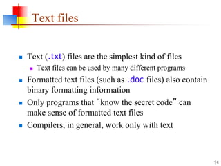 14
Text files
 Text (.txt) files are the simplest kind of files
 Text files can be used by many different programs
 Formatted text files (such as .doc files) also contain
binary formatting information
 Only programs that “know the secret code” can
make sense of formatted text files
 Compilers, in general, work only with text
 