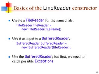 16
Basics of the LineReader constructor
 Create a FileReader for the named file:
FileReader fileReader =
new FileReader(fileName);
 Use it as input to a BufferedReader:
BufferedReader bufferedReader =
new BufferedReader(fileReader);
 Use the BufferedReader; but first, we need to
catch possible Exceptions
 