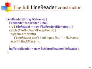 17
The full LineReader constructor
LineReader(String fileName) {
FileReader fileReader = null;
try { fileReader = new FileReader(fileName); }
catch (FileNotFoundException e) {
System.err.println
("LineReader can’t find input file: " + fileName);
e.printStackTrace( );
}
bufferedReader = new BufferedReader(fileReader);
}
 