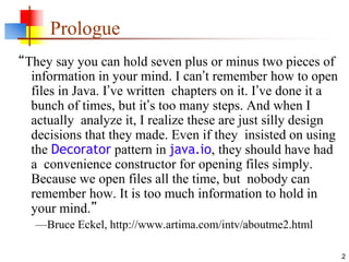 2
Prologue
“They say you can hold seven plus or minus two pieces of
information in your mind. I can’t remember how to open
files in Java. I’ve written chapters on it. I’ve done it a
bunch of times, but it’s too many steps. And when I
actually analyze it, I realize these are just silly design
decisions that they made. Even if they insisted on using
the Decorator pattern in java.io, they should have had
a convenience constructor for opening files simply.
Because we open files all the time, but nobody can
remember how. It is too much information to hold in
your mind.”
—Bruce Eckel, http://www.artima.com/intv/aboutme2.html
 
