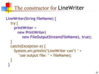 22
The constructor for LineWriter
LineWriter(String fileName) {
try {
printWriter =
new PrintWriter(
new FileOutputStream(fileName), true);
}
catch(Exception e) {
System.err.println("LineWriter can’t " +
"use output file: " + fileName);
}
}
 