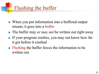 23
Flushing the buffer
 When you put information into a buffered output
stream, it goes into a buffer
 The buffer may or may not be written out right away
 If your program crashes, you may not know how far
it got before it crashed
 Flushing the buffer forces the information to be
written out
 