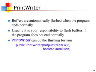24
PrintWriter
 Buffers are automatically flushed when the program
ends normally
 Usually it is your responsibility to flush buffers if
the program does not end normally
 PrintWriter can do the flushing for you
public PrintWriter(OutputStream out,
boolean autoFlush)
 