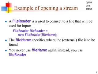 7
Example of opening a stream
 A FileReader is a used to connect to a file that will be
used for input:
FileReader fileReader =
new FileReader(fileName);
 The fileName specifies where the (external) file is to be
found
 You never use fileName again; instead, you use
fileReader
open
use
close
 