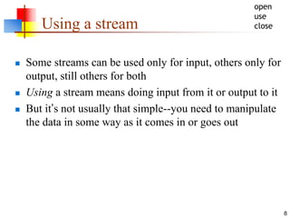 8
Using a stream
 Some streams can be used only for input, others only for
output, still others for both
 Using a stream means doing input from it or output to it
 But it’s not usually that simple--you need to manipulate
the data in some way as it comes in or goes out
open
use
close
 