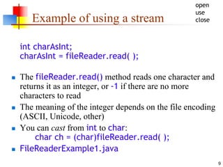 9
Example of using a stream
int charAsInt;
charAsInt = fileReader.read( );
 The fileReader.read() method reads one character and
returns it as an integer, or -1 if there are no more
characters to read
 The meaning of the integer depends on the file encoding
(ASCII, Unicode, other)
 You can cast from int to char:
char ch = (char)fileReader.read( );
 FileReaderExample1.java
open
use
close
 