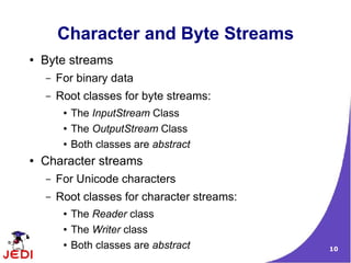 Character and Byte Streams
●   Byte streams
    –   For binary data
    –   Root classes for byte streams:
         ●   The InputStream Class
         ●   The OutputStream Class
         ●   Both classes are abstract
●   Character streams
    –   For Unicode characters
    –   Root classes for character streams:
         ●   The Reader class
         ●   The Writer class
         ●   Both classes are abstract        10
 
