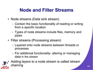 Node and Filter Streams
●   Node streams (Data sink stream)
    –   Contain the basic functionality of reading or writing
        from a specific location
    –   Types of node streams include files, memory and
        pipes
●   Filter streams (Processing stream)
    –   Layered onto node streams between threads or
        processes
    –   For additional functionality- altering or managing
        data in the stream
●   Adding layers to a node stream is called stream
    chaining                                                    12
 