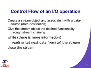 Control Flow of an I/O operation
Create a stream object and associate it with a data-
  source (data-destination)
Give the stream object the desired functionality
  through stream chaining
while (there is more information)
   read(write) next data from(to) the stream
close the stream




                                                       31
 