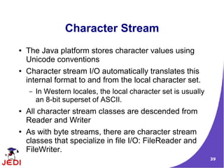 Character Stream
●   The Java platform stores character values using
    Unicode conventions
●   Character stream I/O automatically translates this
    internal format to and from the local character set.
    –   In Western locales, the local character set is usually
        an 8-bit superset of ASCII.
●   All character stream classes are descended from
    Reader and Writer
●   As with byte streams, there are character stream
    classes that specialize in file I/O: FileReader and
    FileWriter.
                                                                 39
 