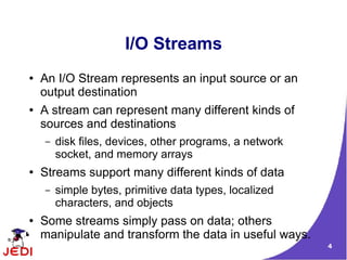 I/O Streams
●   An I/O Stream represents an input source or an
    output destination
●   A stream can represent many different kinds of
    sources and destinations
    –   disk files, devices, other programs, a network
        socket, and memory arrays
●   Streams support many different kinds of data
    –   simple bytes, primitive data types, localized
        characters, and objects
●   Some streams simply pass on data; others
    manipulate and transform the data in useful ways.
                                                         4
 