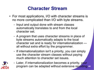 Character Stream
●   For most applications, I/O with character streams is
    no more complicated than I/O with byte streams.
    –   Input and output done with stream classes
        automatically translates to and from the local
        character set.
    –   A program that uses character streams in place of
        byte streams automatically adapts to the local
        character set and is ready for internationalization —
        all without extra effort by the programmer.
    –   If internationalization isn't a priority, you can simply
        use the character stream classes without paying
        much attention to character set issues.
    –   Later, if internationalization becomes a priority, your
        program can be adapted without extensive recoding. 40
 