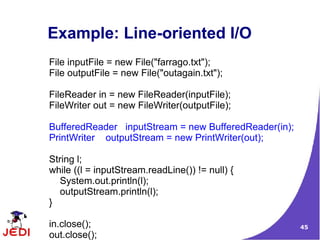 Example: Line-oriented I/O
File inputFile = new File("farrago.txt");
File outputFile = new File("outagain.txt");

FileReader in = new FileReader(inputFile);
FileWriter out = new FileWriter(outputFile);

BufferedReader inputStream = new BufferedReader(in);
PrintWriter outputStream = new PrintWriter(out);

String l;
while ((l = inputStream.readLine()) != null) {
   System.out.println(l);
   outputStream.println(l);
}

in.close();                                            45
out.close();
 