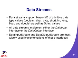 Data Streams
●   Data streams support binary I/O of primitive data
    type values (boolean, char, byte, short, int, long,
    float, and double) as well as String values
●   All data streams implement either the DataInput
    interface or the DataOutput interface
●   DataInputStream and DataOutputStream are most
    widely-used implementations of these interfaces




                                                          54
 
