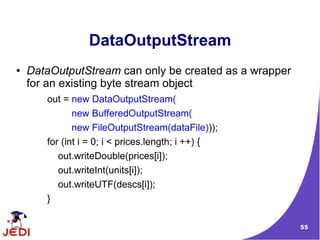 DataOutputStream
●   DataOutputStream can only be created as a wrapper
    for an existing byte stream object
       out = new DataOutputStream(
              new BufferedOutputStream(
              new FileOutputStream(dataFile)));
       for (int i = 0; i < prices.length; i ++) {
          out.writeDouble(prices[i]);
          out.writeInt(units[i]);
          out.writeUTF(descs[i]);
       }

                                                        55
 