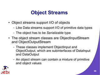Object Streams
●   Object streams support I/O of objects
    –   Like Data streams support I/O of primitive data types
    –   The object has to be Serializable type
●   The object stream classes are ObjectInputStream
    and ObjectOutputStream
    –   These classes implement ObjectInput and
        ObjectOutput, which are subinterfaces of DataInput
        and DataOutput
    –   An object stream can contain a mixture of primitive
        and object values

                                                                58
 