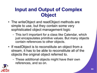 Input and Output of Complex
                   Object
●   The writeObject and readObject methods are
    simple to use, but they contain some very
    sophisticated object management logic
    –   This isn't important for a class like Calendar, which
        just encapsulates primitive values. But many objects
        contain references to other objects.
●   If readObject is to reconstitute an object from a
    stream, it has to be able to reconstitute all of the
    objects the original object referred to.
    –   These additional objects might have their own
        references, and so on.
                                                                59
 
