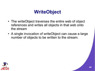 WriteObject
●   The writeObject traverses the entire web of object
    references and writes all objects in that web onto
    the stream
●   A single invocation of writeObject can cause a large
    number of objects to be written to the stream.




                                                           60
 