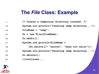 The File Class: Example
12   /* Create a temporary directory instead. */
13   System.out.println("Creating temp directory...");
14   fileName = "temp";
15   fn = new File(fileName);
16   fn.mkdir();
17   System.out.println(fileName +
18       (fn.exists()? "exists": "does not exist"));
19   System.out.println("Deleting temp directory...");
20   fn.delete();
21   //continued...



                                                       71
 