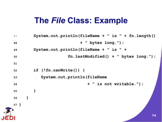 The File Class: Example
47           System.out.println(fileName + " is " + fn.length()
48                              + " bytes long.");
49           System.out.println(fileName + " is " +
50                         fn.lastModified() + " bytes long.");
51

52           if (!fn.canWrite()) {
53               System.out.println(fileName
54                                   + " is not writable.");
55           }
56       }
57   }

                                                               74
 