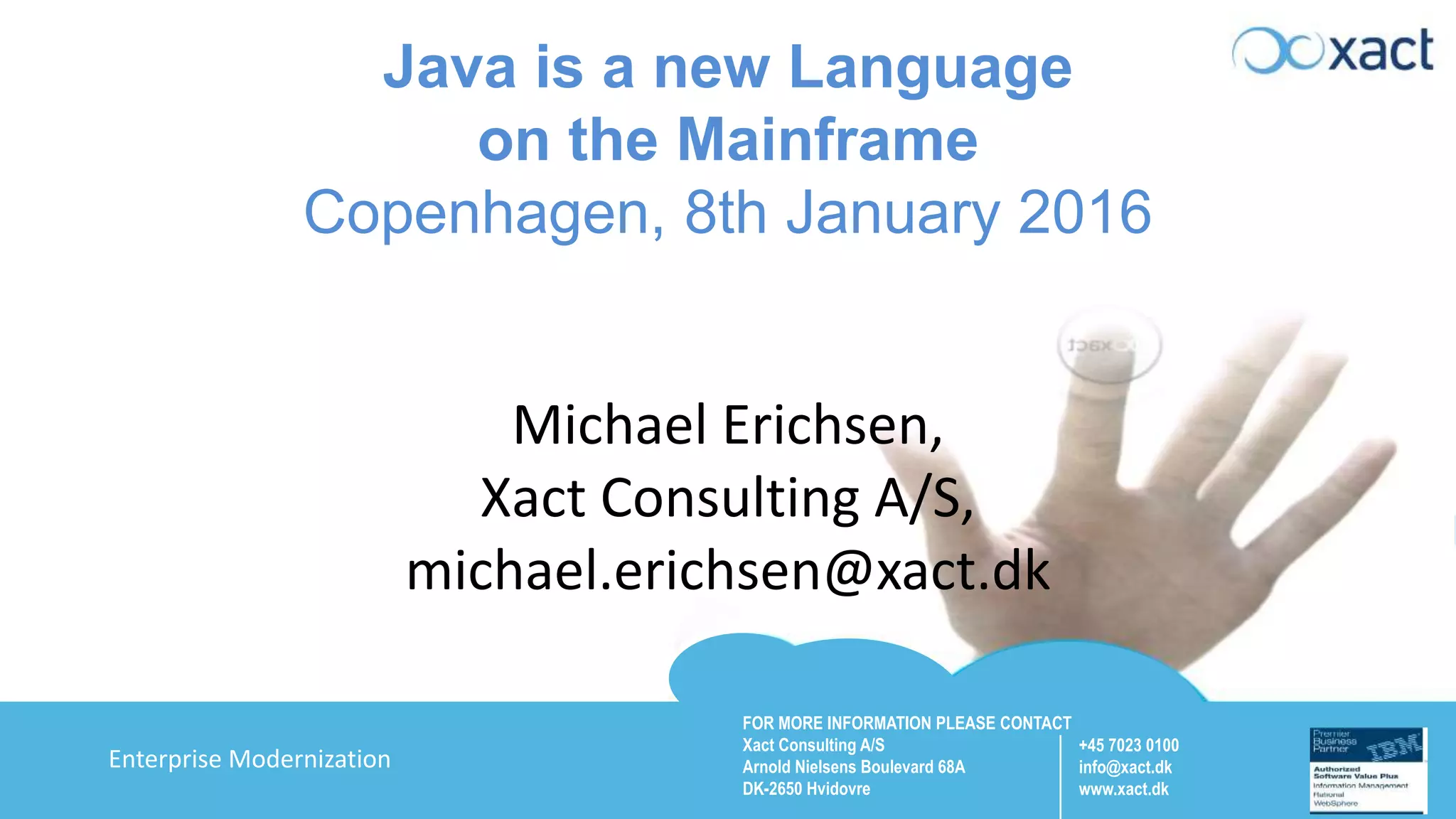 FOR MORE INFORMATION PLEASE CONTACT Xact Consulting A/S Arnold Nielsens Boulevard 68A DK-2650 Hvidovre +45 7023 0100 info@xact.dk www.xact.dk Enterprise Modernization Java is a new Language on the Mainframe Copenhagen, 8th January 2016 Michael Erichsen, Xact Consulting A/S, michael.erichsen@xact.dk 