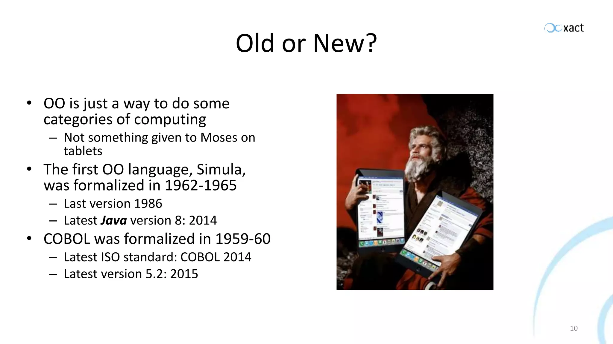 Old or New? • OO is just a way to do some categories of computing – Not something given to Moses on tablets • The first OO language, Simula, was formalized in 1962-1965 – Last version 1986 – Latest Java version 8: 2014 • COBOL was formalized in 1959-60 – Latest ISO standard: COBOL 2014 – Latest version 5.2: 2015 10 