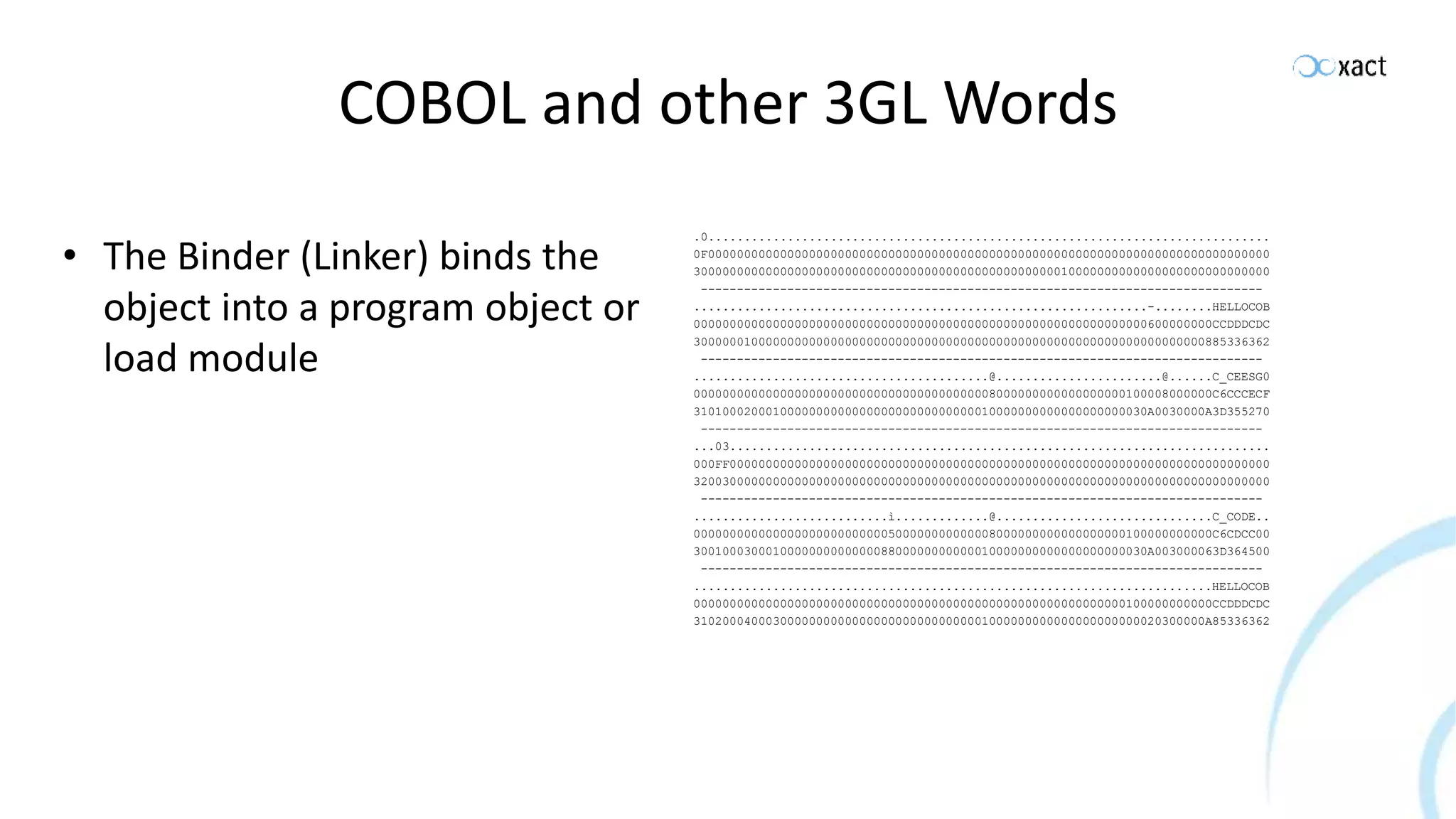 COBOL and other 3GL Words • The Binder (Linker) binds the object into a program object or load module .0.............................................................................. 0F000000000000000000000000000000000000000000000000000000000000000000000000000000 30000000000000000000000000000000000000000000000000010000000000000000000000000000 ------------------------------------------------------------------------------ ...............................................................-........HELLOCOB 000000000000000000000000000000000000000000000000000000000000000600000000CCDDDCDC 30000001000000000000000000000000000000000000000000000000000000000000000885336362 ------------------------------------------------------------------------------ .........................................@.......................@......C_CEESG0 000000000000000000000000000000000000000008000000000000000000100008000000C6CCCECF 310100020001000000000000000000000000000010000000000000000000030A0030000A3D355270 ------------------------------------------------------------------------------ ...03........................................................................... 000FF000000000000000000000000000000000000000000000000000000000000000000000000000 32003000000000000000000000000000000000000000000000000000000000000000000000000000 ------------------------------------------------------------------------------ ...........................ì.............@..............................C_CODE.. 000000000000000000000000000500000000000008000000000000000000100000000000C6CDCC00 300100030001000000000000008800000000000010000000000000000000030A003000063D364500 ------------------------------------------------------------------------------ ........................................................................HELLOCOB 000000000000000000000000000000000000000000000000000000000000100000000000CCDDDCDC 31020004000300000000000000000000000000001000000000000000000000020300000A85336362 